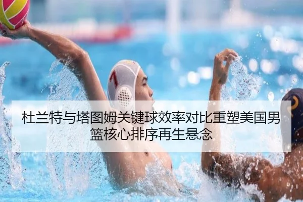 杜兰特与塔图姆关键球效率对比重塑美国男篮核心排序再生悬念